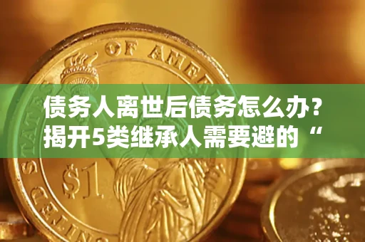 北京债务人离世后债务怎么办？揭开5类继承人需要避的“坑”